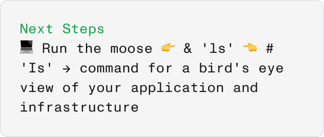 command output showing the next steps: run 'moose' and 'ls' for an overview of app and infrastructure.​​​​‌﻿‍﻿​‍​‍‌‍﻿﻿‌﻿​‍‌‍‍‌‌‍‌﻿‌‍‍‌‌‍﻿‍​‍​‍​﻿‍‍​‍​‍‌﻿​﻿‌‍​‌‌‍﻿‍‌‍‍‌‌﻿‌​‌﻿‍‌​‍﻿‍‌‍‍‌‌‍﻿﻿​‍​‍​‍﻿​​‍​‍‌‍‍​‌﻿​‍‌‍‌‌‌‍‌‍​‍​‍​﻿‍‍​‍​‍​‍﻿﻿‌﻿​﻿‌﻿‌​‌﻿‌‌‌‍‌​‌‍‍‌‌‍﻿﻿​‍﻿﻿‌‍‍‌‌‍﻿‍‌﻿‌​‌‍‌‌‌‍﻿‍‌﻿‌​​‍﻿﻿‌‍‌‌‌‍‌​‌‍‍‌‌﻿‌​​‍﻿﻿‌‍﻿‌‌‍﻿﻿‌‍‌​‌‍‌‌​﻿﻿‌‌﻿​​‌﻿​‍‌‍‌‌‌﻿​﻿‌‍‌‌‌‍﻿‍‌﻿‌​‌‍​‌‌﻿‌​‌‍‍‌‌‍﻿﻿‌‍﻿‍​﻿‍﻿‌‍‍‌‌‍‌​​﻿﻿‌‌‍‌​​﻿‌‌‌‍​‍​﻿​​‌‍​‌​﻿‌‍‌‍‌‌​﻿‍‌​‍﻿‌‌‍‌‌​﻿‌‌​﻿​﻿​﻿‍​​‍﻿‌​﻿‌​​﻿‌‌‌‍​‍​﻿​﻿​‍﻿‌​﻿‍‌‌‍‌‌​﻿‍​‌‍​‍​‍﻿‌​﻿‌﻿‌‍​‍‌‍​‍‌‍‌‍​﻿‌​‌‍​‍​﻿​﻿​﻿​﻿​﻿​‍‌‍​﻿‌‍​﻿​﻿‌‍​﻿‍﻿‌﻿‌​‌﻿‍‌‌﻿​​‌‍‌‌​﻿﻿‌‌‍​‌‌﻿​﻿‌﻿​﻿‌‍‌‌‌﻿‌​​﻿‍﻿‌﻿​​‌‍​‌‌﻿‌​‌‍‍​​﻿﻿‌‌‍​‌‌‍﻿​‌﻿‌​​﻿﻿﻿‌‍​‍‌‍​‌‌﻿​﻿‌‍‌‌‌‌‌‌‌﻿​‍‌‍﻿​​﻿﻿‌​‍‌‌​﻿​‍‌​‌‍‌﻿​﻿‌﻿‌​‌﻿‌‌‌‍‌​‌‍‍‌‌‍﻿﻿​‍‌‍‌‍‍‌‌‍‌​​﻿﻿‌‌‍‌​​﻿‌‌‌‍​‍​﻿​​‌‍​‌​﻿‌‍‌‍‌‌​﻿‍‌​‍﻿‌‌‍‌‌​﻿‌‌​﻿​﻿​﻿‍​​‍﻿‌​﻿‌​​﻿‌‌‌‍​‍​﻿​﻿​‍﻿‌​﻿‍‌‌‍‌‌​﻿‍​‌‍​‍​‍﻿‌​﻿‌﻿‌‍​‍‌‍​‍‌‍‌‍​﻿‌​‌‍​‍​﻿​﻿​﻿​﻿​﻿​‍‌‍​﻿‌‍​﻿​﻿‌‍​‍‌‍‌﻿‌​‌﻿‍‌‌﻿​​‌‍‌‌​﻿﻿‌‌‍​‌‌﻿​﻿‌﻿​﻿‌‍‌‌‌﻿‌​​‍‌‍‌﻿​​‌‍​‌‌﻿‌​‌‍‍​​﻿﻿‌‌‍​‌‌‍﻿​‌﻿‌​​‍‌‍‌﻿​​‌‍‌‌‌﻿​‍‌﻿​﻿‌﻿​​‌‍‌‌‌‍​﻿‌﻿‌​‌‍‍‌‌﻿‌‍‌‍‌‌​﻿﻿‌‌﻿​​‌﻿‌‌‌‍​‍‌‍﻿​‌‍‍‌‌﻿​﻿‌‍‍​‌‍‌‌‌‍‌​​‍​‍‌﻿﻿‌